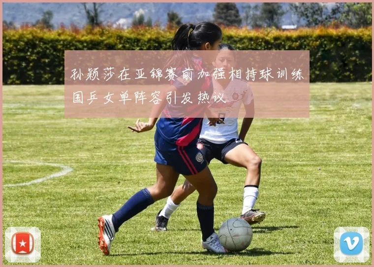 孙颖莎在亚锦赛前加强相持球训练国乒女单阵容引发热议